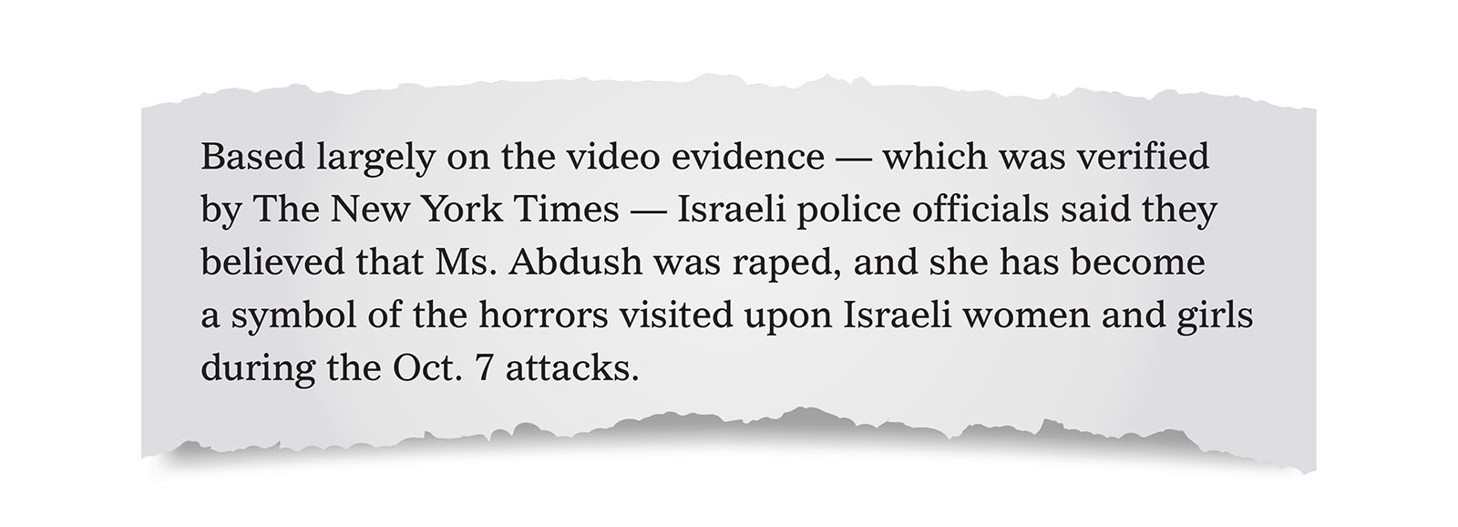 Pull quote:
Based largely on the video evidence — which was verified by The New York Times — Israeli police officials said they believed that Ms. Abdush was raped, and she has become a symbol of the horrors visited upon Israeli women and girls during the Oct. 7 attacks.