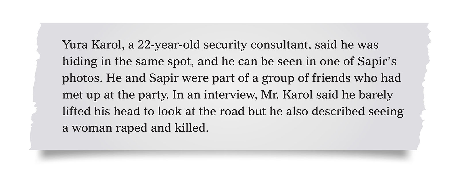 Pull quote:
Yura Karol, a 22-year-old security consultant, said he was hiding in the same spot, and he can be seen in one of Sapir&rsquo;s photos. He and Sapir were part of a group of friends who had met up at the party. In an interview, Mr. Karol said he barely lifted his head to look at the road but he also described seeing a woman raped and killed.