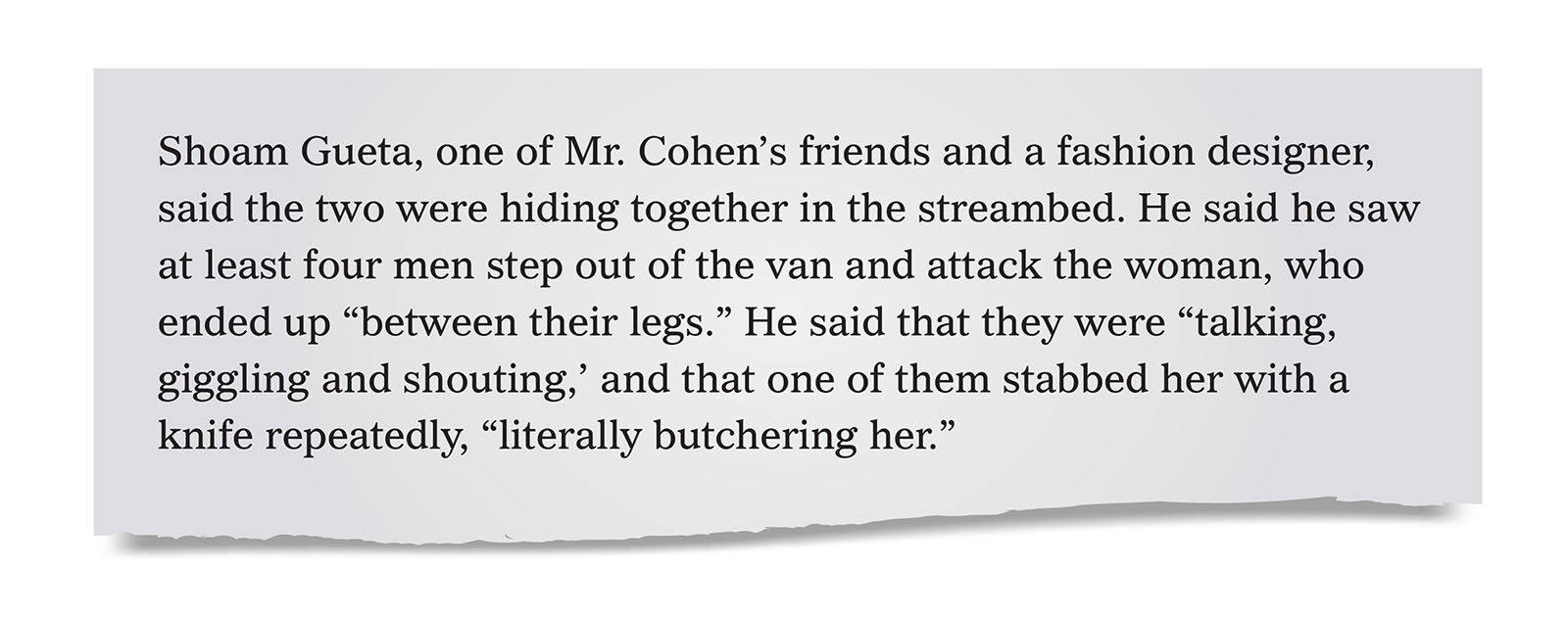 Pull quote:
Shoam Gueta, one of Mr. Cohen&rsquo;s friends and a fashion designer, said the two were hiding together in the streambed. He said he saw at least four men step out of the van and attack the woman, who ended up &ldquo;between their legs.&rdquo; He said that they were &ldquo;talking, giggling and shouting,&rsquo; and that one of them stabbed her with a knife repeatedly, &ldquo;literally butchering her.&rdquo;