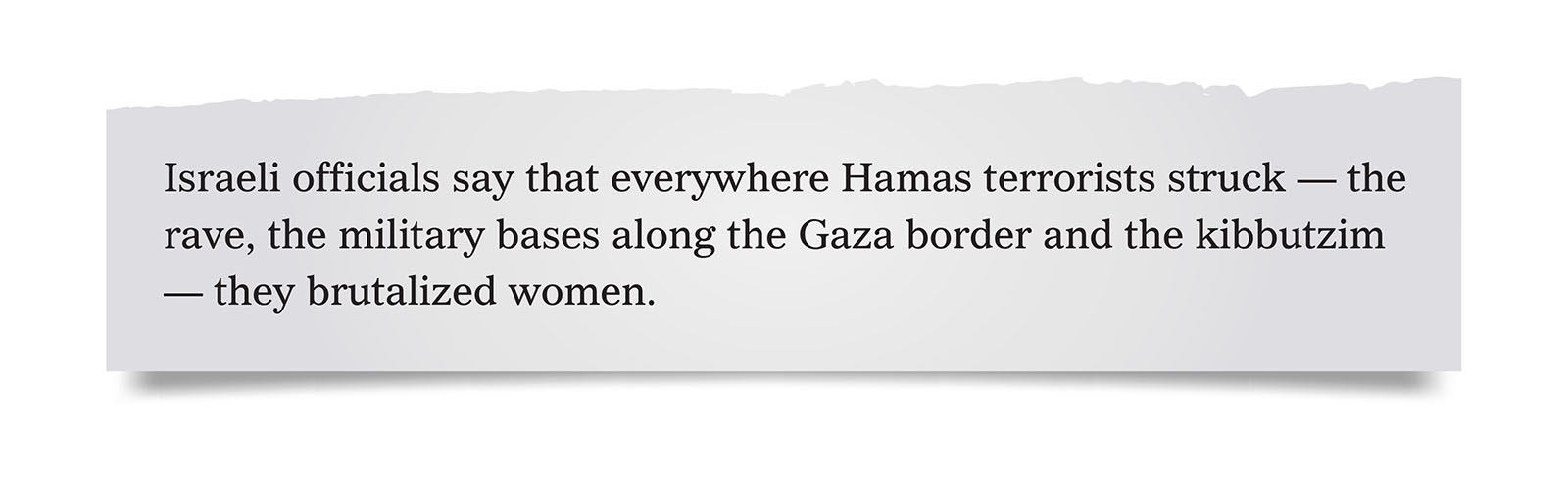 Pull quote:
Israeli officials say that everywhere Hamas terrorists struck &mdash; the rave, the military bases along the Gaza border and the kibbutzim &mdash; they brutalized women.
