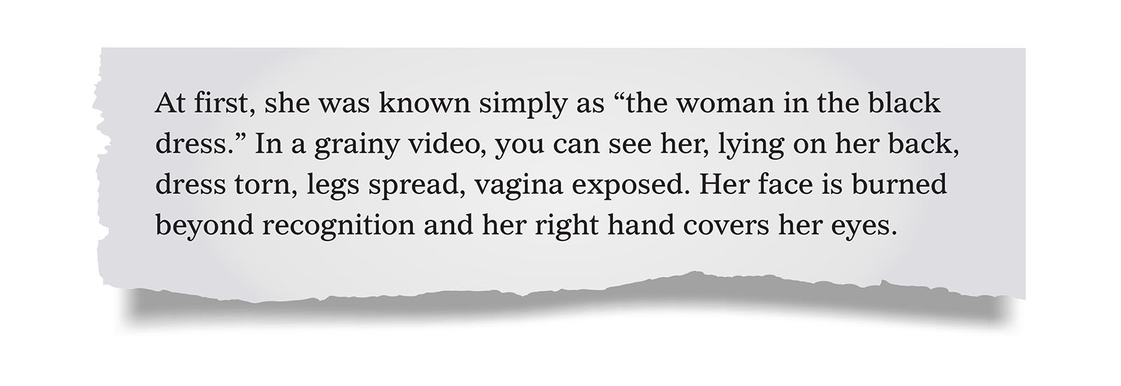 Pull quote:
At first, she was known simply as “the woman in the black dress.” In a grainy video, you can see her, lying on her back, dress torn, legs spread, vagina exposed. Her face is burned beyond recognition and her right hand covers her eyes.