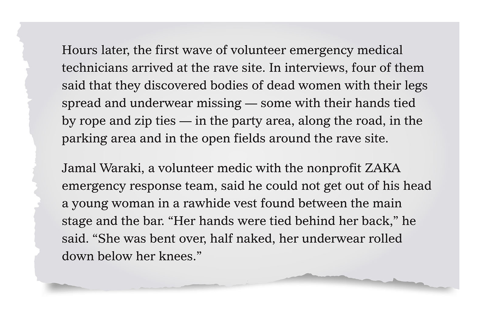 Pull quote:
Hours later, the first wave of volunteer emergency medical technicians arrived at the rave site. In interviews, four of them said that they discovered bodies of dead women with their legs spread and underwear missing &mdash; some with their hands tied by rope and zip ties &mdash; in the party area, along the road, in the parking area and in the open fields around the rave site. 
Jamal Waraki, a volunteer medic with the nonprofit ZAKA emergency response team, said he could not get out of his head a young woman in a rawhide vest found between the main stage and the bar. &ldquo;Her hands were tied behind her back,&rdquo; he said. &ldquo;She was bent over, half naked, her underwear rolled down below her knees.&rdquo;