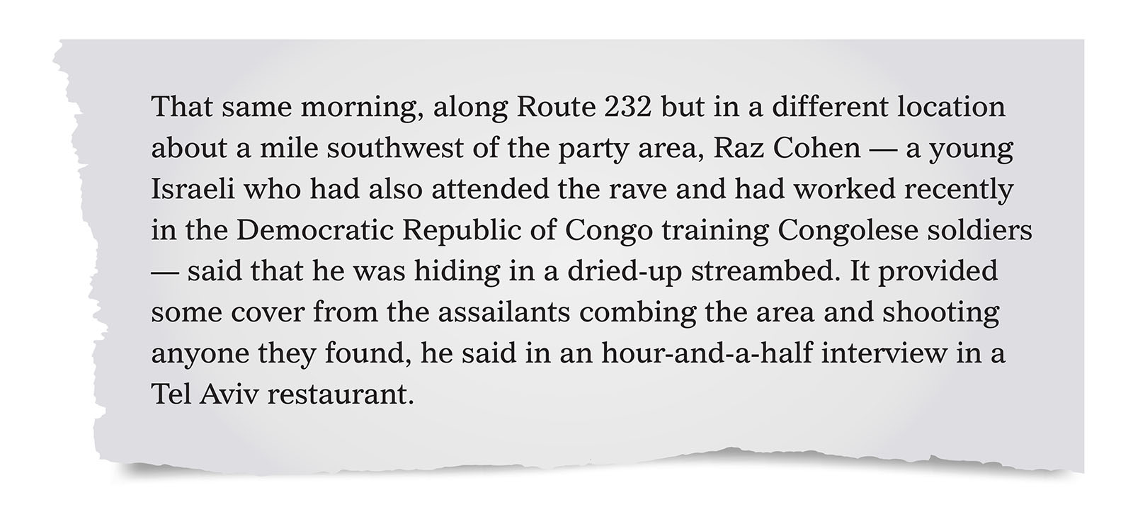Pull quote:
That same morning, along Route 232 but in a different location about a mile southwest of the party area, Raz Cohen &mdash; a young Israeli who had also attended the rave and had worked recently in the Democratic Republic of Congo training Congolese soldiers &mdash; said that he was hiding in a dried-up streambed. [...] Maybe 40 yards in front of him, he recalled, a white van pulled up and its doors flew open. He said he then saw five men, wearing civilian clothes, all carrying knives and one carrying a hammer, dragging a woman across the ground. She was young, naked and screaming. &ldquo;They all gather around her,&rdquo; Mr. Cohen said. &ldquo;She&rsquo;s standing up. They start raping her. I saw the men standing in a half circle around her. One penetrates her. She screams. I still remember her voice, screams without words.&rdquo; &ldquo;Then one of them raises a knife,&rdquo; he said, &ldquo;and they just slaughtered her.&rdquo;