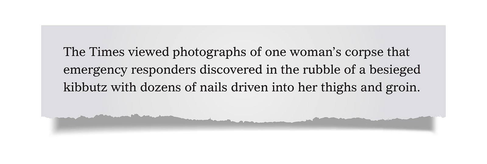 Pull Quote:
The Times viewed photographs of one woman&rsquo;s corpse that emergency responders discovered in the rubble of a besieged kibbutz with dozens of nails driven into her thighs and groin.