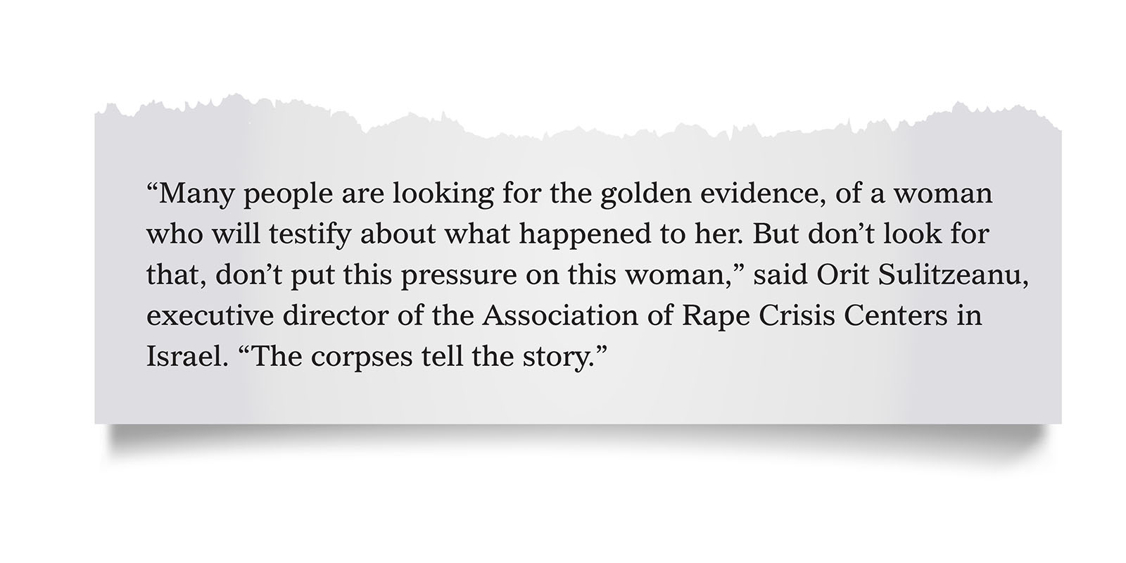 Pull quote:
&ldquo;Many people are looking for the golden evidence, of a woman who will testify about what happened to her. But don&rsquo;t look for that, don&rsquo;t put this pressure on this woman,&rdquo; said Orit Sulitzeanu, executive director of the Association of Rape Crisis Centers in Israel. &ldquo;The corpses tell the story.&rdquo;