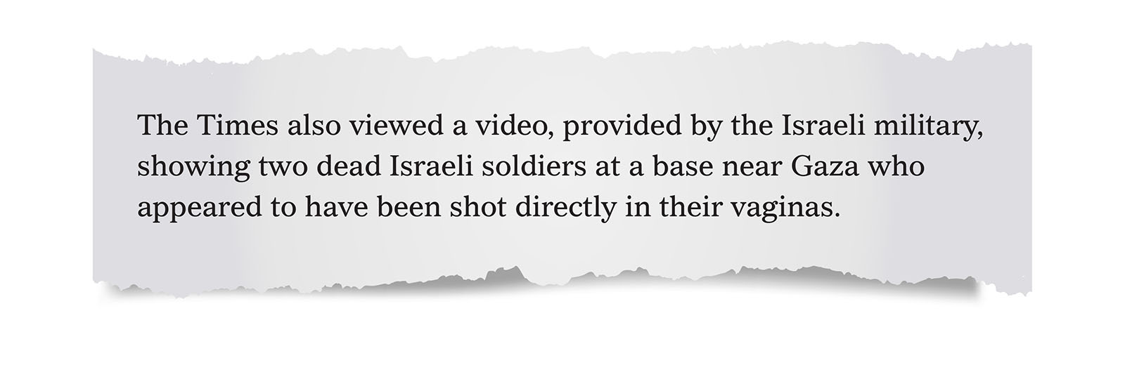 Pull quote:
The Times also viewed a video, provided by the Israeli military, showing two dead Israeli soldiers at a base near Gaza who appeared to have been shot directly in their vaginas.