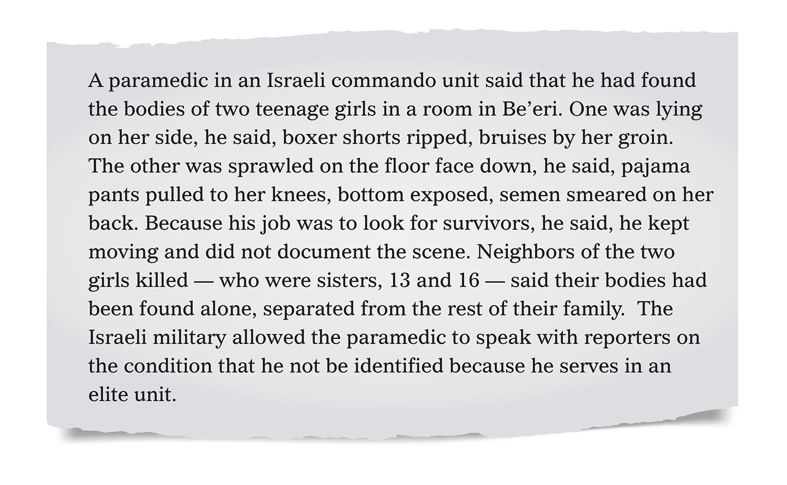 Pull quote:
A paramedic in an Israeli commando unit said that he had found the bodies of two teenage girls in a room in Be’eri.  One was lying on her side, he said, boxer shorts ripped, bruises by her groin. The other was sprawled on the floor face down, he said, pajama pants pulled to her knees, bottom exposed, semen smeared on her back. Because his job was to look for survivors, he said, he kept moving and did not document the scene. Neighbors of the two girls killed — who were sisters, 13 and 16 — said their bodies had been found alone, separated from the rest of their family.  The Israeli military allowed the paramedic to speak with reporters on the condition that he not be identified because he serves in an elite unit.