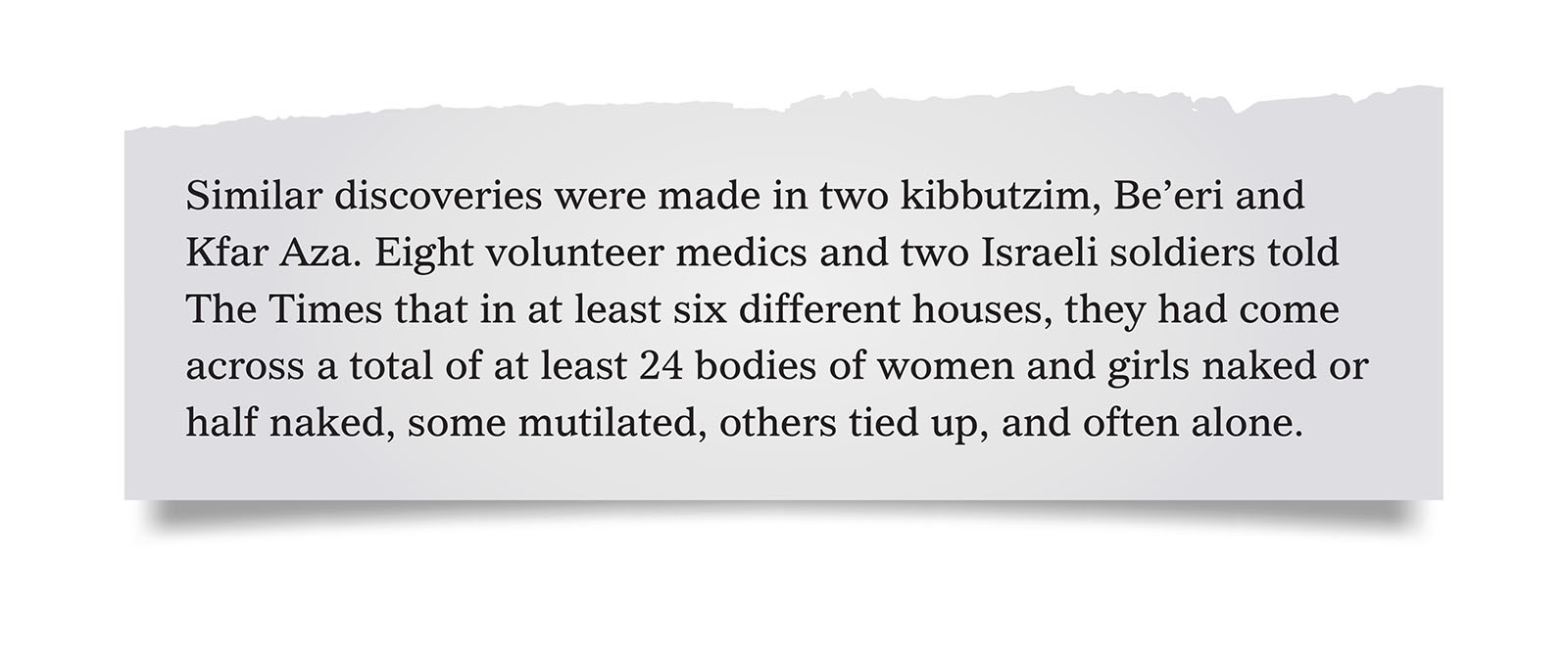 Pull quote:
Similar discoveries were made in two kibbutzim, Be’eri and Kfar Aza. Eight volunteer medics and two Israeli soldiers told The Times that in at least six different houses, they had come across a total of at least 24 bodies of women and girls naked or half naked, some mutilated, others tied up, and often alone.