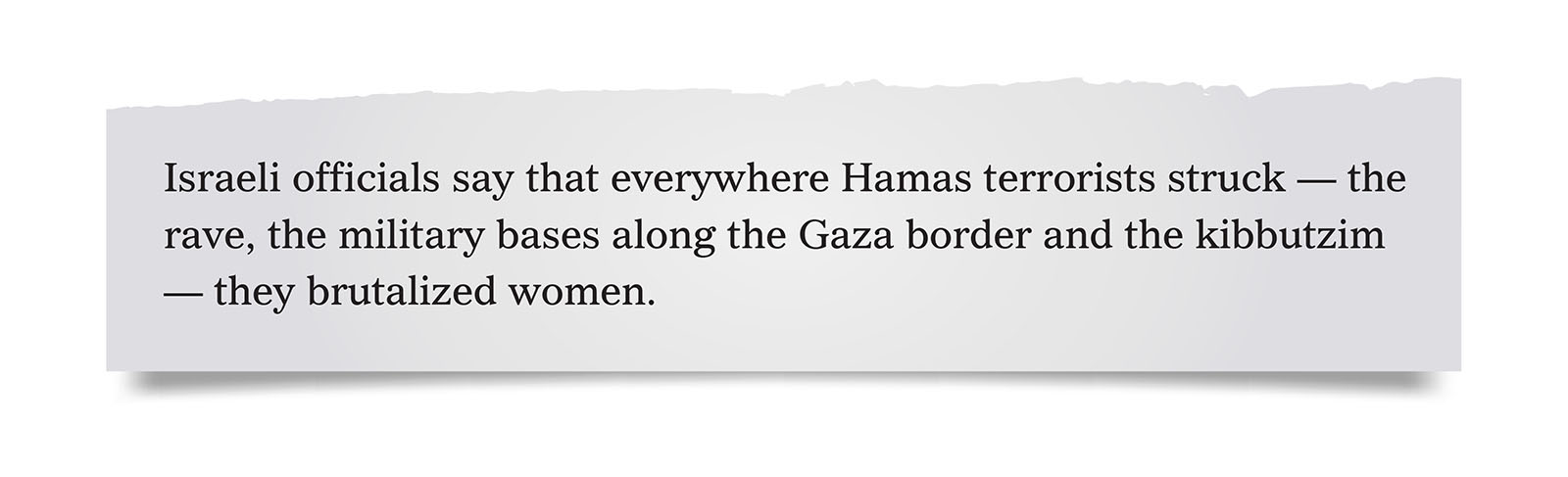 Pull quote:
Israeli officials say that everywhere Hamas terrorists struck — the rave, the military bases along the Gaza border and the kibbutzim — they brutalized women.