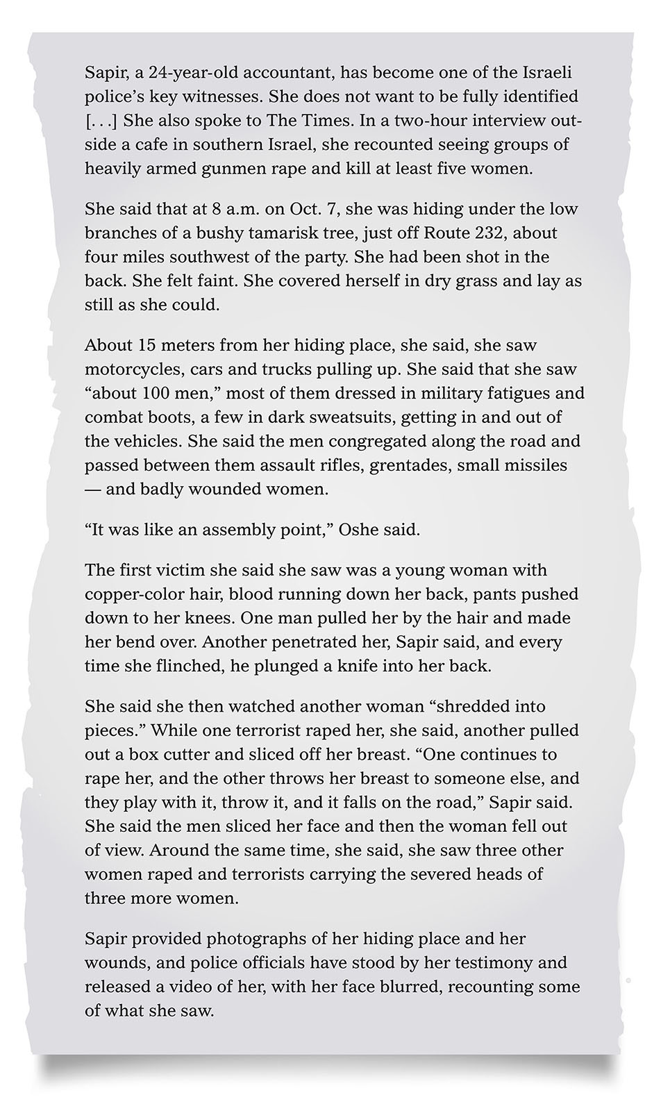 Pull quote:
Sapir, a 24-year-old accountant, has become one of the Israeli police&rsquo;s key witnesses. She does not want to be fully identified [...] She also spoke to The Times. In a two-hour interview outside a cafe in southern Israel, she recounted seeing groups of heavily armed gunmen rape and kill at least five women.
She said that at 8 a.m. on Oct. 7, she was hiding under the low branches of a bushy tamarisk tree, just off Route 232, about four miles southwest of the party. She had been shot in the back. She felt faint. She covered herself in dry grass and lay as still as she could.
About 15 meters from her hiding place, she said, she saw motorcycles, cars and trucks pulling up. She said that she saw &ldquo;about 100 men,&rdquo; most of them dressed in military fatigues and combat boots, a few in dark sweatsuits, getting in and out of the vehicles. She said the men congregated along the road and passed between them assault rifles, grenades, small missiles &mdash; and badly wounded women. 
&ldquo;It was like an assembly point,&rdquo;she said.
The first victim she said she saw was a young woman with copper-color hair, blood running down her back, pants pushed down to her knees. One man pulled her by the hair and made her bend over. Another penetrated her, Sapir said, and every time she flinched, he plunged a knife into her back.
She said she then watched another woman &ldquo;shredded into pieces.&rdquo; While one terrorist raped her, she said, another pulled out a box cutter and sliced off her breast. &ldquo;One continues to rape her, and the other throws her breast to someone else, and they play with it, throw it, and it falls on the road,&rdquo; Sapir said. She said the men sliced her face and then the woman fell out of view. Around the same time, she said, she saw three other women raped and terrorists carrying the severed heads of three more women. 
Sapir provided photographs of her hiding place and her wounds, and police officials have stood by her testimony and released a video of her, with her face blurred, recounting some of what she saw.