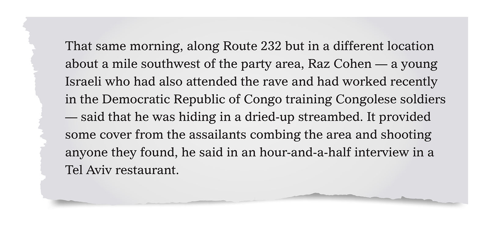 Pull quote:
That same morning, along Route 232 but in a different location about a mile southwest of the party area, Raz Cohen — a young Israeli who had also attended the rave and had worked recently in the Democratic Republic of Congo training Congolese soldiers — said that he was hiding in a dried-up streambed. [...] Maybe 40 yards in front of him, he recalled, a white van pulled up and its doors flew open. He said he then saw five men, wearing civilian clothes, all carrying knives and one carrying a hammer, dragging a woman across the ground. She was young, naked and screaming. “They all gather around her,” Mr. Cohen said. “She’s standing up. They start raping her. I saw the men standing in a half circle around her. One penetrates her. She screams. I still remember her voice, screams without words.” “Then one of them raises a knife,” he said, “and they just slaughtered her.”