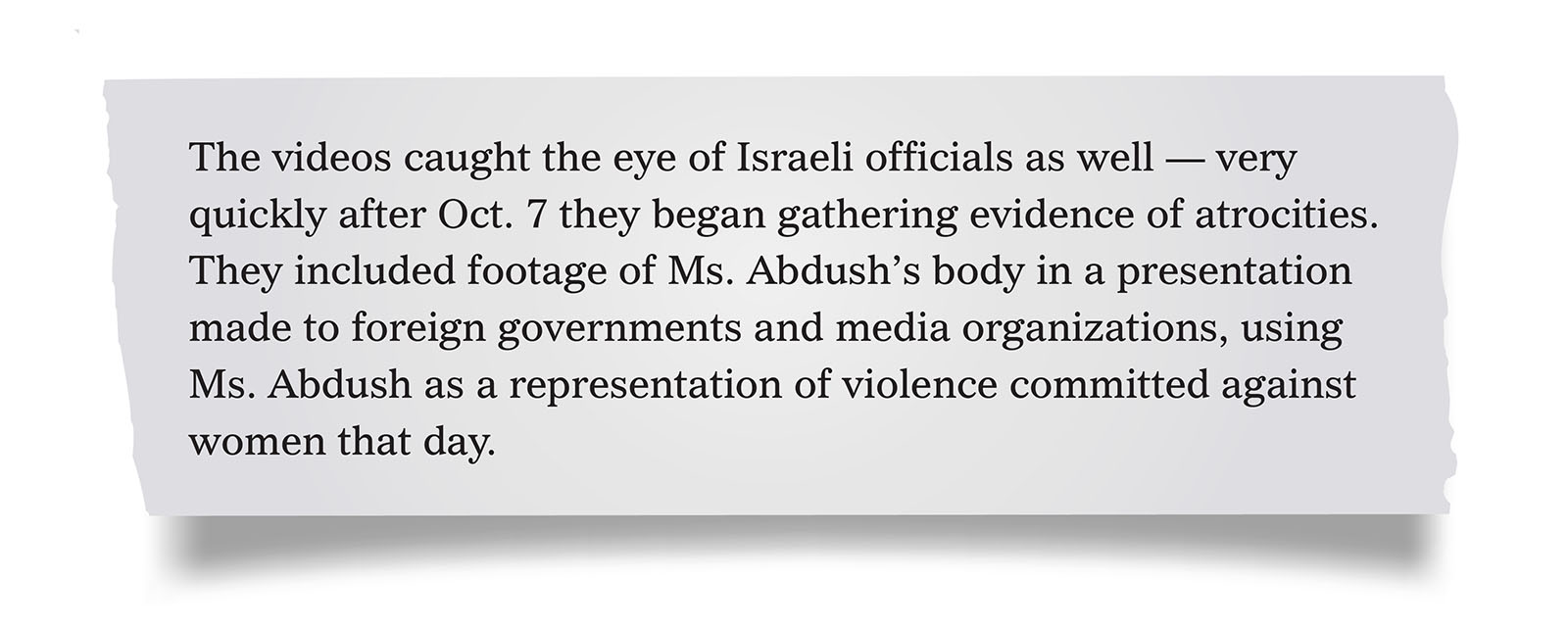 Pull quote:
The videos caught the eye of Israeli officials as well &mdash; very quickly after Oct. 7 they began gathering evidence of atrocities. They included footage of Ms. Abdush&rsquo;s body in a presentation made to foreign governments and media organizations, using Ms. Abdush as a representation of violence committed against women that day.