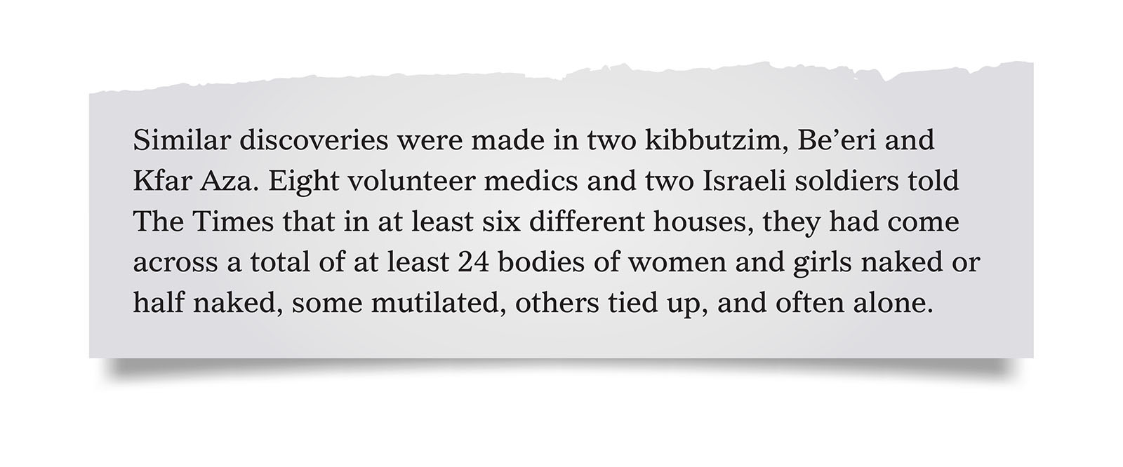 Pull quote:
Similar discoveries were made in two kibbutzim, Be&rsquo;eri and Kfar Aza. Eight volunteer medics and two Israeli soldiers told The Times that in at least six different houses, they had come across a total of at least 24 bodies of women and girls naked or half naked, some mutilated, others tied up, and often alone.