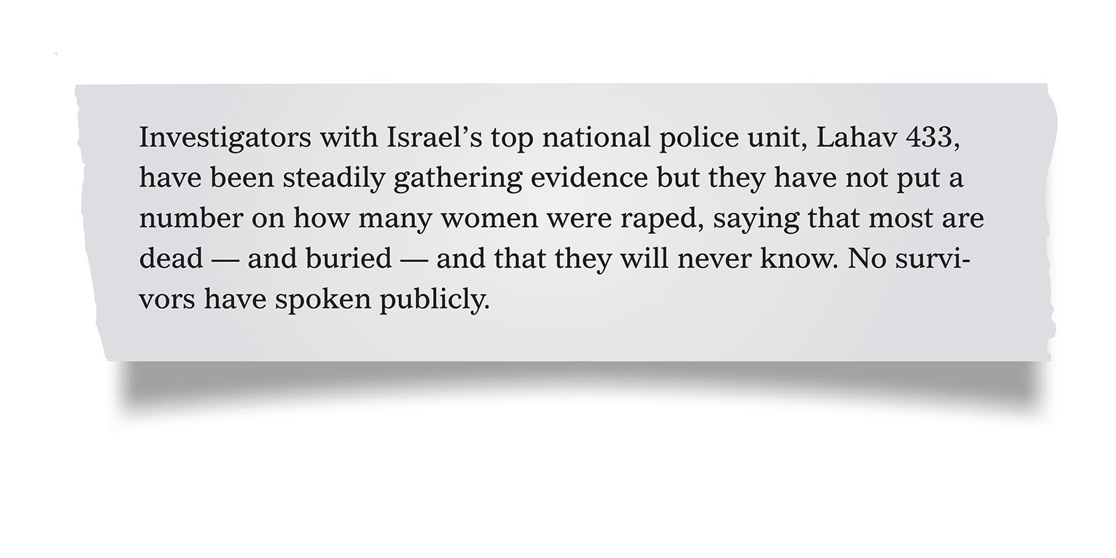 Pull quote:
Investigators with Israel’s top national police unit, Lahav 433, have been steadily gathering evidence but they have not put a number on how many women were raped, saying that most are dead — and buried — and that they will never know. No survivors have spoken publicly.