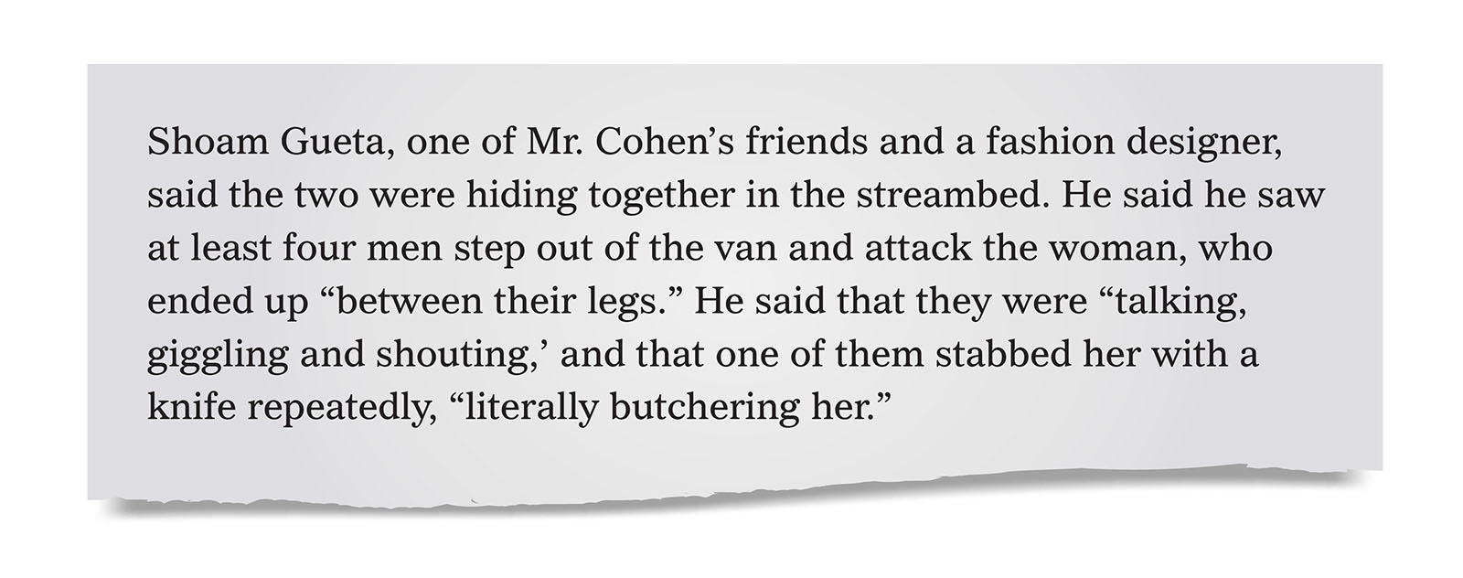 Pull quote:
Shoam Gueta, one of Mr. Cohen’s friends and a fashion designer, said the two were hiding together in the streambed. He said he saw at least four men step out of the van and attack the woman, who ended up “between their legs.” He said that they were “talking, giggling and shouting,’ and that one of them stabbed her with a knife repeatedly, “literally butchering her.”
