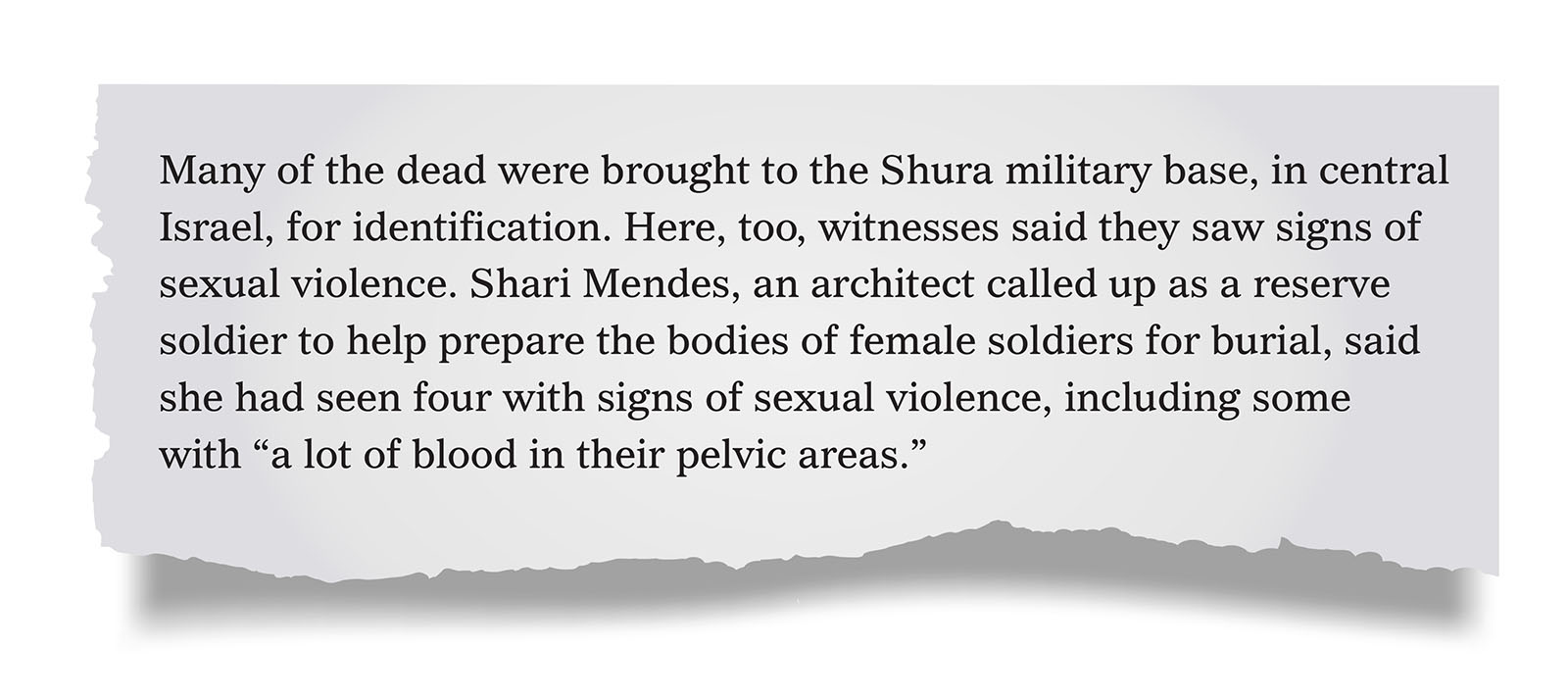 Pull quote:
Many of the dead were brought to the Shura military base, in central Israel, for identification. Here, too, witnesses said they saw signs of sexual violence. Shari Mendes, an architect called up as a reserve soldier to help prepare the bodies of female soldiers for burial, said she had seen four with signs of sexual violence, including some with &ldquo;a lot of blood in their pelvic areas.&rdquo;