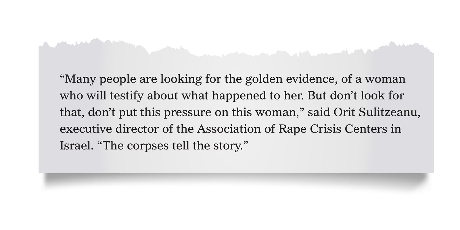Pull quote:
“Many people are looking for the golden evidence, of a woman who will testify about what happened to her. But don’t look for that, don’t put this pressure on this woman,” said Orit Sulitzeanu, executive director of the Association of Rape Crisis Centers in Israel. “The corpses tell the story.”