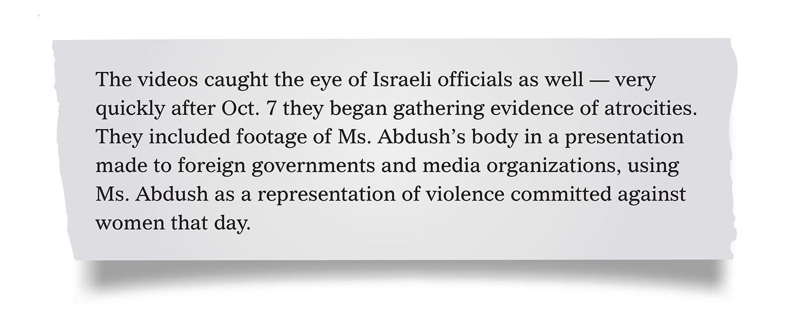 Pull quote:
The videos caught the eye of Israeli officials as well — very quickly after Oct. 7 they began gathering evidence of atrocities. They included footage of Ms. Abdush’s body in a presentation made to foreign governments and media organizations, using Ms. Abdush as a representation of violence committed against women that day.