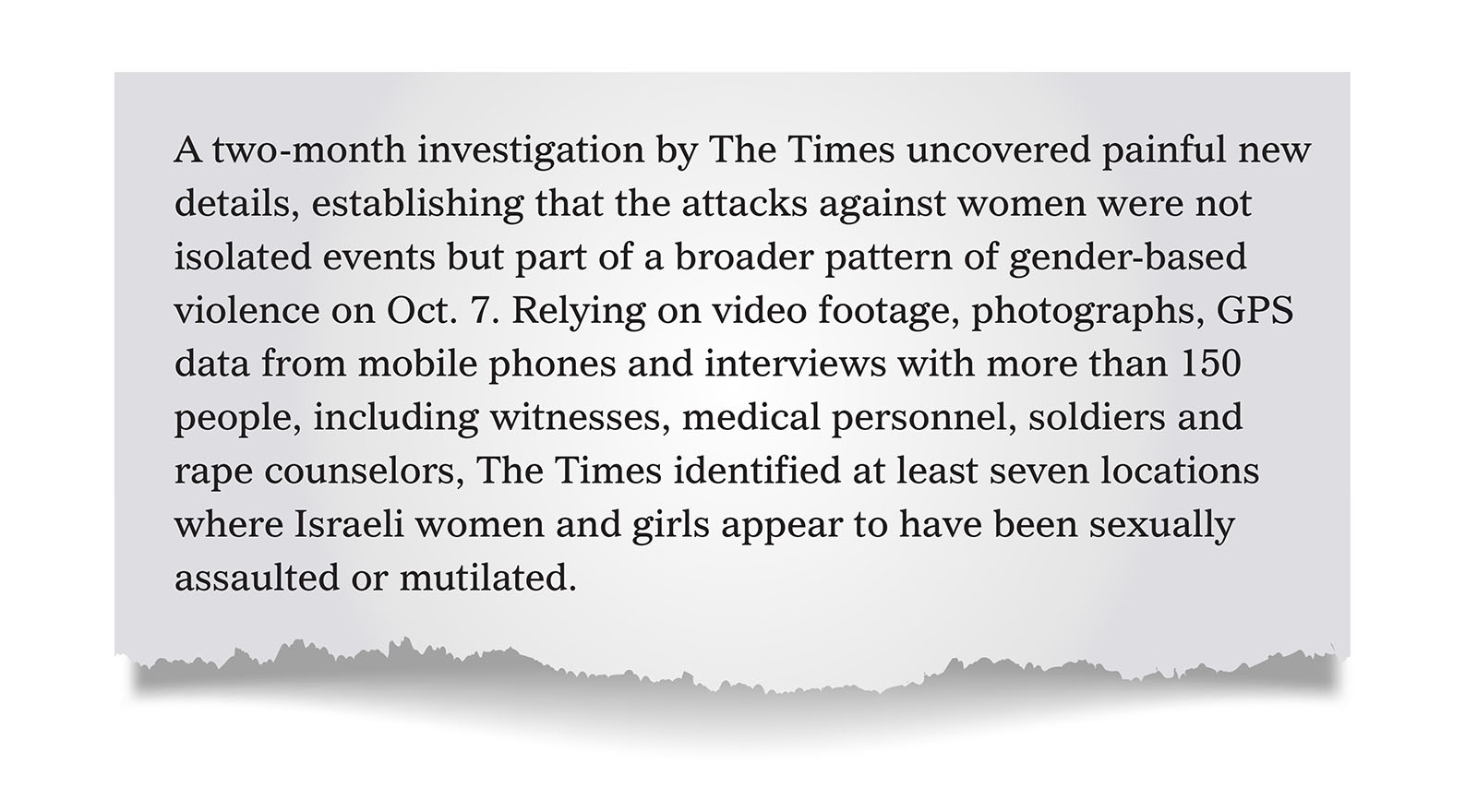 Pull quote: A two-month investigation by The Times uncovered painful new details, establishing that the attacks against women were not isolated events but part of a broader pattern of gender-based violence on Oct. 7. Relying on video footage, photographs, GPS data from mobile phones and interviews with more than 150 people, including witnesses, medical personnel, soldiers and rape counselors, The Times identified at least seven locations where Israeli women and girls appear to have been sexually assaulted or mutilated.