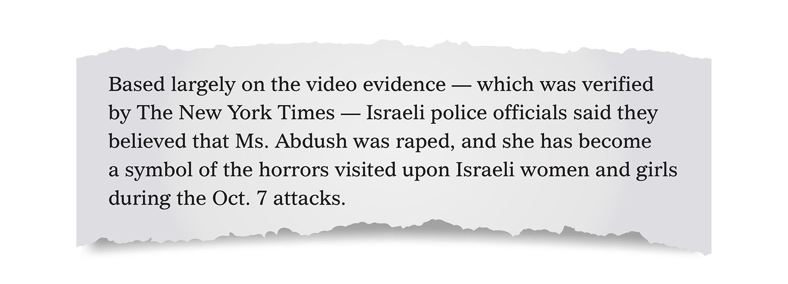 Pull quote:
Based largely on the video evidence &mdash; which was verified by The New York Times &mdash; Israeli police officials said they believed that Ms. Abdush was raped, and she has become a symbol of the horrors visited upon Israeli women and girls during the Oct. 7 attacks.