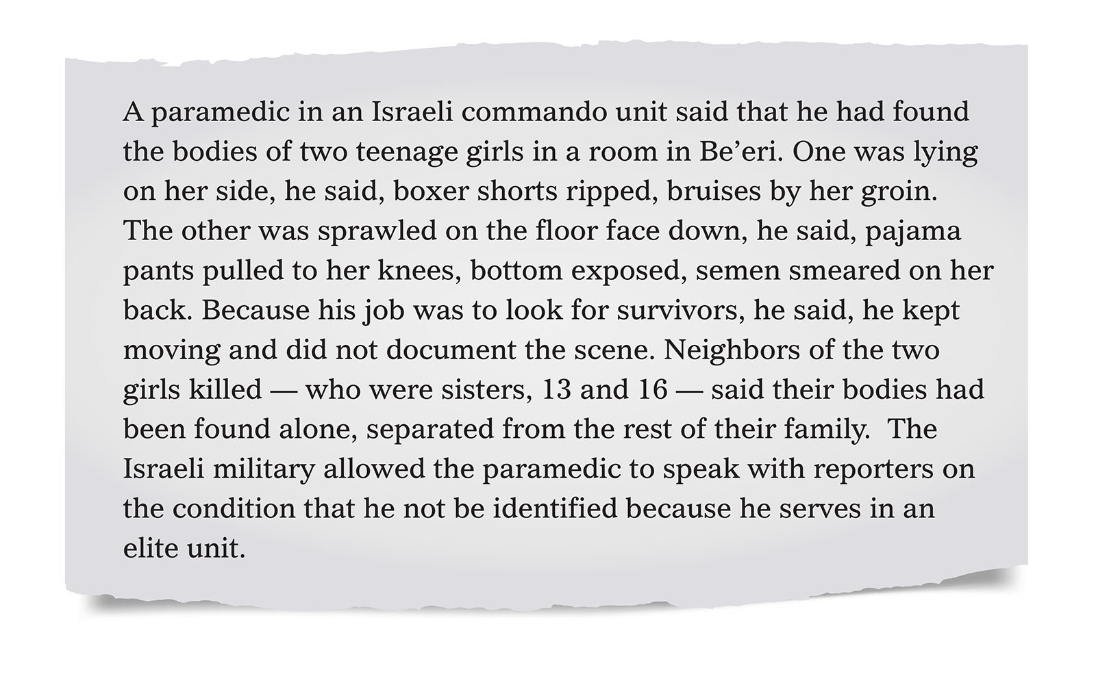 Pull quote:
A paramedic in an Israeli commando unit said that he had found the bodies of two teenage girls in a room in Be&rsquo;eri.  One was lying on her side, he said, boxer shorts ripped, bruises by her groin. The other was sprawled on the floor face down, he said, pajama pants pulled to her knees, bottom exposed, semen smeared on her back. Because his job was to look for survivors, he said, he kept moving and did not document the scene. Neighbors of the two girls killed &mdash; who were sisters, 13 and 16 &mdash; said their bodies had been found alone, separated from the rest of their family.  The Israeli military allowed the paramedic to speak with reporters on the condition that he not be identified because he serves in an elite unit.