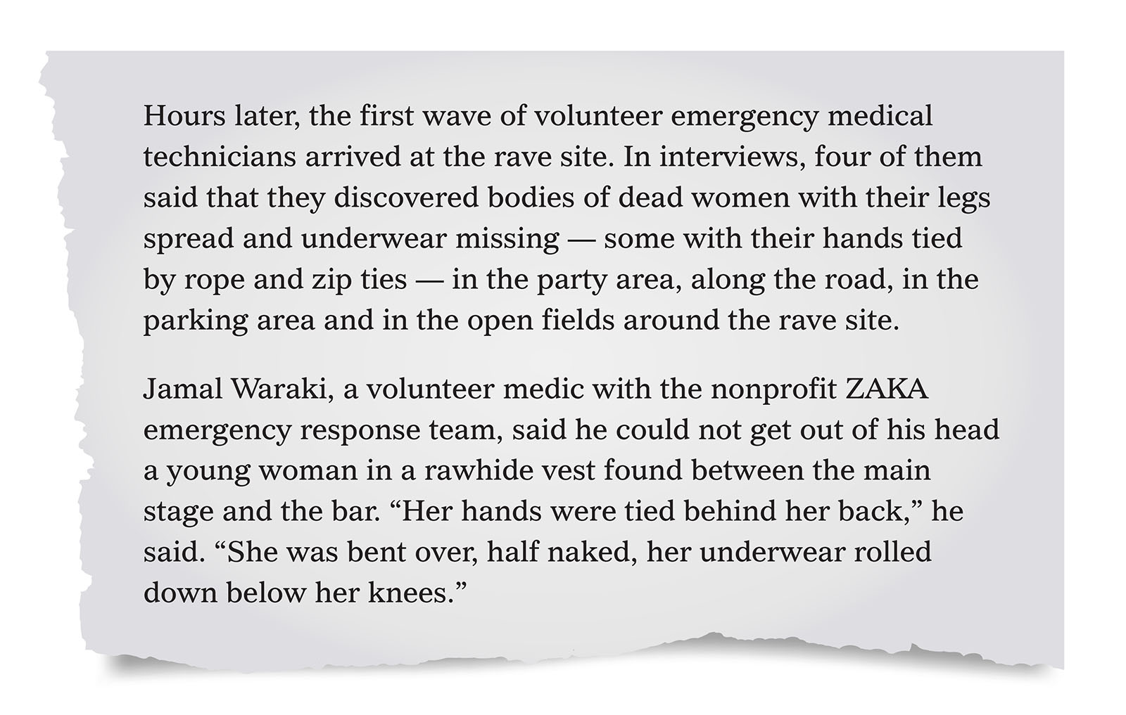 Pull quote:
Hours later, the first wave of volunteer emergency medical technicians arrived at the rave site. In interviews, four of them said that they discovered bodies of dead women with their legs spread and underwear missing — some with their hands tied by rope and zip ties — in the party area, along the road, in the parking area and in the open fields around the rave site. 
Jamal Waraki, a volunteer medic with the nonprofit ZAKA emergency response team, said he could not get out of his head a young woman in a rawhide vest found between the main stage and the bar. “Her hands were tied behind her back,” he said. “She was bent over, half naked, her underwear rolled down below her knees.”