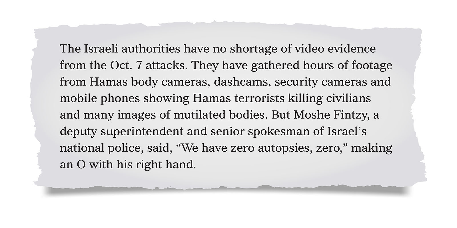 Pull quote:
The Israeli authorities have no shortage of video evidence from the Oct. 7 attacks. They have gathered hours of footage from Hamas body cameras, dashcams, security cameras and mobile phones showing Hamas terrorists killing civilians and many images of mutilated bodies. But Moshe Fintzy, a deputy superintendent and senior spokesman of Israel’s national police, said, “We have zero autopsies, zero,” making an O with his right hand.