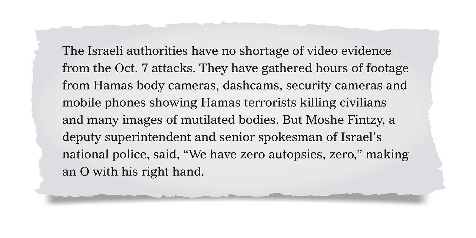 Pull quote:
The Israeli authorities have no shortage of video evidence from the Oct. 7 attacks. They have gathered hours of footage from Hamas body cameras, dashcams, security cameras and mobile phones showing Hamas terrorists killing civilians and many images of mutilated bodies. But Moshe Fintzy, a deputy superintendent and senior spokesman of Israel&rsquo;s national police, said, &ldquo;We have zero autopsies, zero,&rdquo; making an O with his right hand.