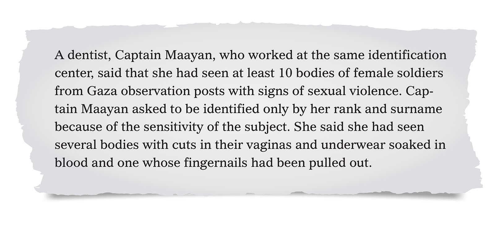 Pull quote:
A dentist, Captain Maayan, who worked at the same identification center, said that she had seen at least 10 bodies of female soldiers from Gaza observation posts with signs of sexual violence. Captain Maayan asked to be identified only by her rank and surname because of the sensitivity of the subject. She said she had seen several bodies with cuts in their vaginas and underwear soaked in blood and one whose fingernails had been pulled out.