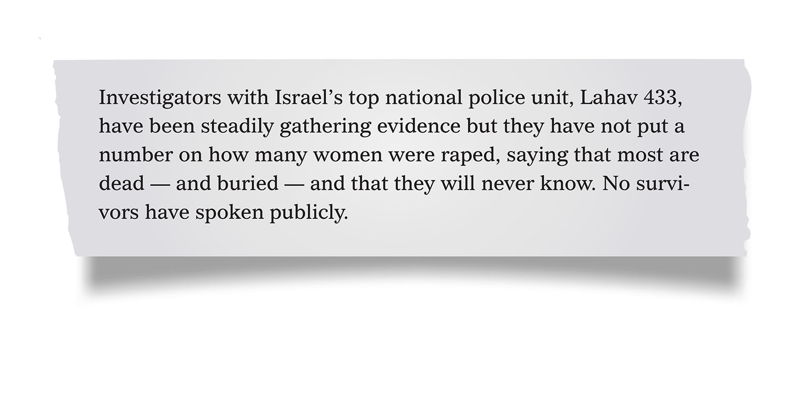 Pull quote:
Investigators with Israel&rsquo;s top national police unit, Lahav 433, have been steadily gathering evidence but they have not put a number on how many women were raped, saying that most are dead &mdash; and buried &mdash; and that they will never know. No survivors have spoken publicly.