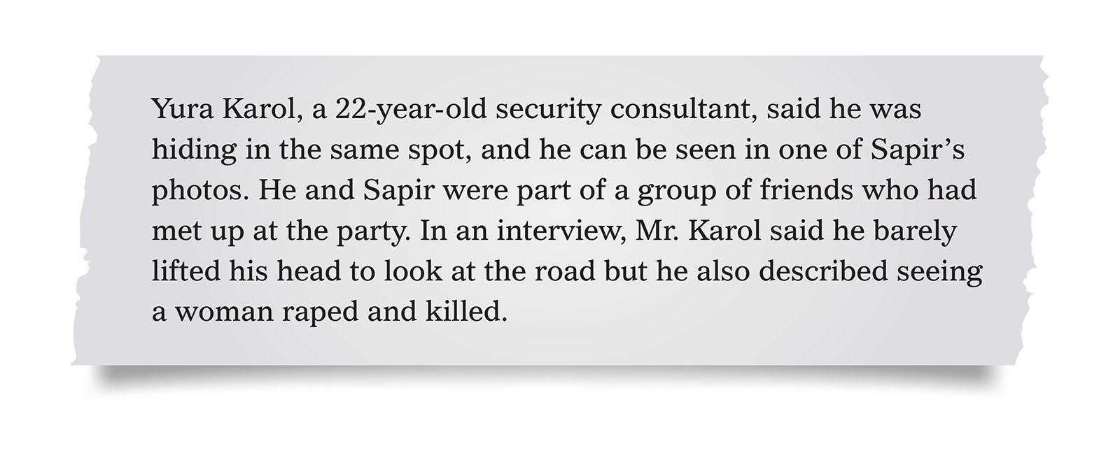 Pull quote:
Yura Karol, a 22-year-old security consultant, said he was hiding in the same spot, and he can be seen in one of Sapir’s photos. He and Sapir were part of a group of friends who had met up at the party. In an interview, Mr. Karol said he barely lifted his head to look at the road but he also described seeing a woman raped and killed.