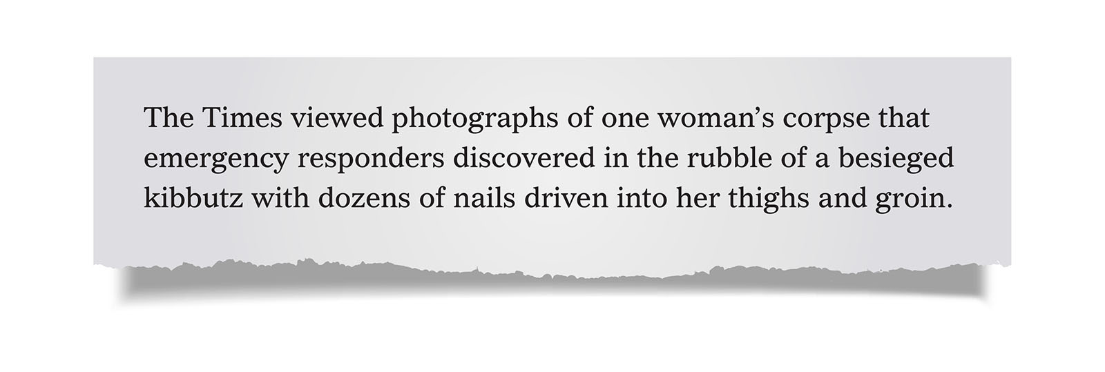 Pull Quote:
The Times viewed photographs of one woman’s corpse that emergency responders discovered in the rubble of a besieged kibbutz with dozens of nails driven into her thighs and groin.